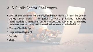 30
AI & Public Sector Challenges
• 90% of the government employees below grade 16 jobs like junior
clerks, senior clerks, naib qasids, patwari, girdawars, moharars,
munshis, daftris, assistants, custom inspectors, appraisals, examiners,
notice servers etc. may become redundant over a period of time.
• Massive Youth bulge
• Huge unemployment
• Poverty
• Chaos
 