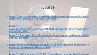 32
Source
• https://southasiaforesight.org/embracing-ai-in-pakistans-public-sector-
challenges-initiatives-and-future-prospects
/
• https://
www.slideshare.net/slideshow/artificial-intelligence-powerpoint-presen
tation/265169851
• https://spinetimes.pk/artificial-intelligence-ai-opportunities-and-challe
nges-for-pakistan
/
• https://aifod.org/employment-challenges-and-retraining-addressing-th
e-needs-of-pakistan-in-the-age-of-ai
/
 