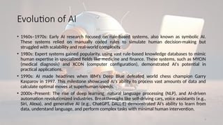 4
Evolution of AI
• 1960s–1970s: Early AI research focused on rule-based systems, also known as symbolic AI.
These systems relied on manually coded rules to simulate human decision-making but
struggled with scalability and real-world complexity.
• 1980s: Expert systems gained popularity, using vast rule-based knowledge databases to mimic
human expertise in specialized fields like medicine and finance. These systems, such as MYCIN
(medical diagnosis) and XCON (computer configuration), demonstrated AI's potential in
practical applications.
• 1990s: AI made headlines when IBM’s Deep Blue defeated world chess champion Garry
Kasparov in 1997. This milestone showcased AI’s ability to process vast amounts of data and
calculate optimal moves at superhuman speeds.
• 2000s–Present: The rise of deep learning, natural language processing (NLP), and AI-driven
automation revolutionized industries. Breakthroughs like self-driving cars, voice assistants (e.g.,
Siri, Alexa), and generative AI (e.g., ChatGPT, DALL·E) demonstrated AI’s ability to learn from
data, understand language, and perform complex tasks with minimal human intervention.
 