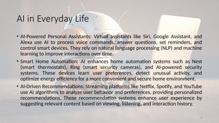 6
AI in Everyday Life
• AI-Powered Personal Assistants: Virtual assistants like Siri, Google Assistant, and
Alexa use AI to process voice commands, answer questions, set reminders, and
control smart devices. They rely on natural language processing (NLP) and machine
learning to improve interactions over time.
• Smart Home Automation: AI enhances home automation systems such as Nest
(smart thermostats), Ring (smart security cameras), and AI-powered security
systems. These devices learn user preferences, detect unusual activity, and
optimize energy efficiency for a more convenient and secure home environment.
• AI-Driven Recommendations: Streaming platforms like Netflix, Spotify, and YouTube
use AI algorithms to analyze user behavior and preferences, providing personalized
recommendations. These recommendation systems enhance user experience by
suggesting relevant content based on viewing, listening, and interaction history.
 
