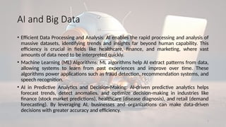 7
AI and Big Data
• Efficient Data Processing and Analysis: AI enables the rapid processing and analysis of
massive datasets, identifying trends and insights far beyond human capability. This
efficiency is crucial in fields like healthcare, finance, and marketing, where vast
amounts of data need to be interpreted quickly.
• Machine Learning (ML) Algorithms: ML algorithms help AI extract patterns from data,
allowing systems to learn from past experiences and improve over time. These
algorithms power applications such as fraud detection, recommendation systems, and
speech recognition.
• AI in Predictive Analytics and Decision-Making: AI-driven predictive analytics helps
forecast trends, detect anomalies, and optimize decision-making in industries like
finance (stock market predictions), healthcare (disease diagnosis), and retail (demand
forecasting). By leveraging AI, businesses and organizations can make data-driven
decisions with greater accuracy and efficiency.
 