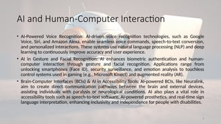 8
AI and Human-Computer Interaction
• AI-Powered Voice Recognition: AI-driven voice recognition technologies, such as Google
Voice, Siri, and Amazon Alexa, enable seamless voice commands, speech-to-text conversion,
and personalized interactions. These systems use natural language processing (NLP) and deep
learning to continuously improve accuracy and user experience.
• AI in Gesture and Facial Recognition: AI enhances biometric authentication and human-
computer interaction through gesture and facial recognition. Applications range from
unlocking smartphones (Face ID), security surveillance, and emotion analysis to touchless
control systems used in gaming (e.g., Microsoft Kinect) and augmented reality (AR).
• Brain-Computer Interfaces (BCIs) & AI in Accessibility Tools: AI-powered BCIs, like Neuralink,
aim to create direct communication pathways between the brain and external devices,
assisting individuals with paralysis or neurological conditions. AI also plays a vital role in
accessibility tools such as speech-to-text software, AI-powered prosthetics, and real-time sign
language interpretation, enhancing inclusivity and independence for people with disabilities.
 