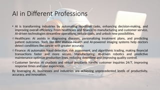 9
AI in Different Professions
• AI is transforming industries by automating repetitive tasks, enhancing decision-making, and
improving overall efficiency. From healthcare and finance to manufacturing and customer service,
AI-driven technologies streamline operations, reduce costs, and unlock new possibilities.
o Healthcare: AI assists in diagnosing diseases, personalizing treatment plans, and predicting
patient outcomes. Tools like IBM Watson Health and AI-powered imaging systems help doctors
detect conditions like cancer with greater accuracy.
o Finance: AI automates fraud detection, risk assessment, and algorithmic trading, making financial
transactions faster and more secure. Manufacturing: AI-driven robotics and predictive
maintenance optimize production lines, reducing downtime and improving quality control.
o Customer Service: AI chatbots and virtual assistants handle customer inquiries 24/7, improving
response times and user experience.
By leveraging AI, businesses and industries are achieving unprecedented levels of productivity,
accuracy, and innovation.
 