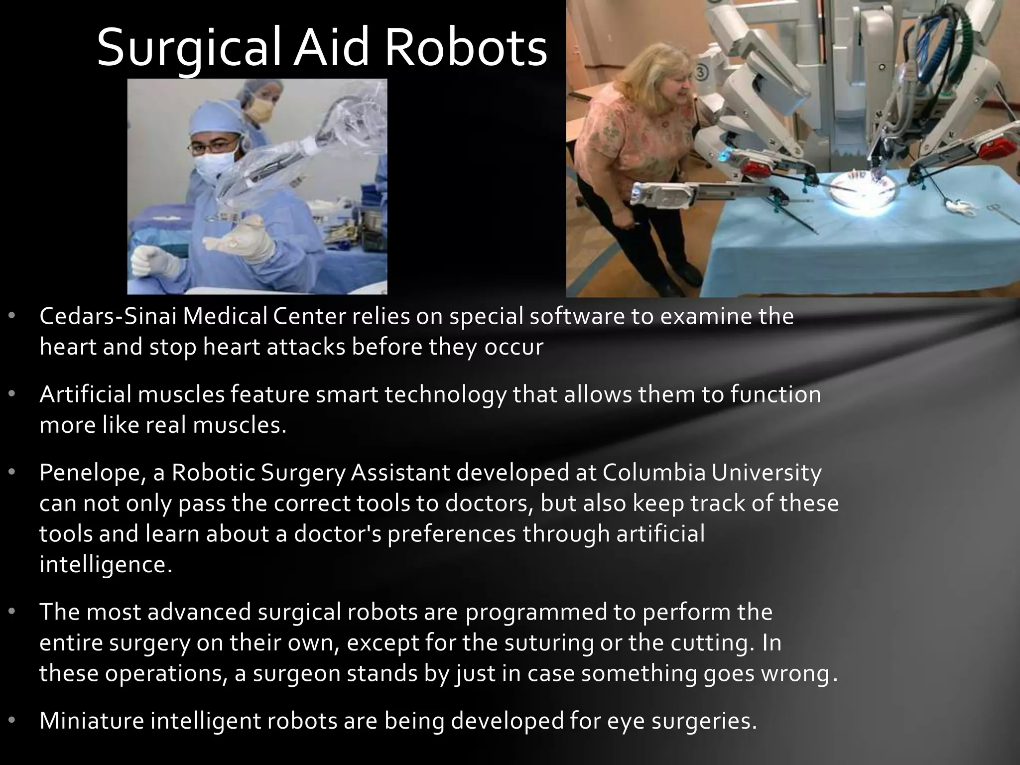 Surgical Aid Robots



• Cedars-Sinai Medical Center relies on special software to examine the
  heart and stop heart attacks before they occur
• Artificial muscles feature smart technology that allows them to function
  more like real muscles.
• Penelope, a Robotic Surgery Assistant developed at Columbia University
  can not only pass the correct tools to doctors, but also keep track of these
  tools and learn about a doctor's preferences through artificial
  intelligence.
• The most advanced surgical robots are programmed to perform the
  entire surgery on their own, except for the suturing or the cutting. In
  these operations, a surgeon stands by just in case something goes wrong.
• Miniature intelligent robots are being developed for eye surgeries.
 