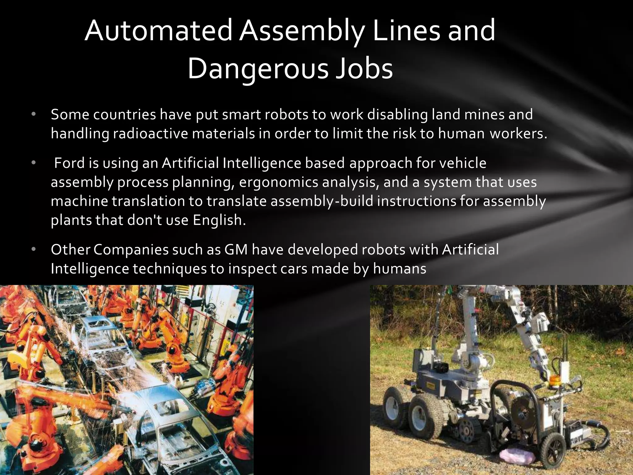 Automated Assembly Lines and
              Dangerous Jobs
• Some countries have put smart robots to work disabling land mines and
  handling radioactive materials in order to limit the risk to human workers.
•   Ford is using an Artificial Intelligence based approach for vehicle
    assembly process planning, ergonomics analysis, and a system that uses
    machine translation to translate assembly-build instructions for assembly
    plants that don't use English.
• Other Companies such as GM have developed robots with Artificial
  Intelligence techniques to inspect cars made by humans
 