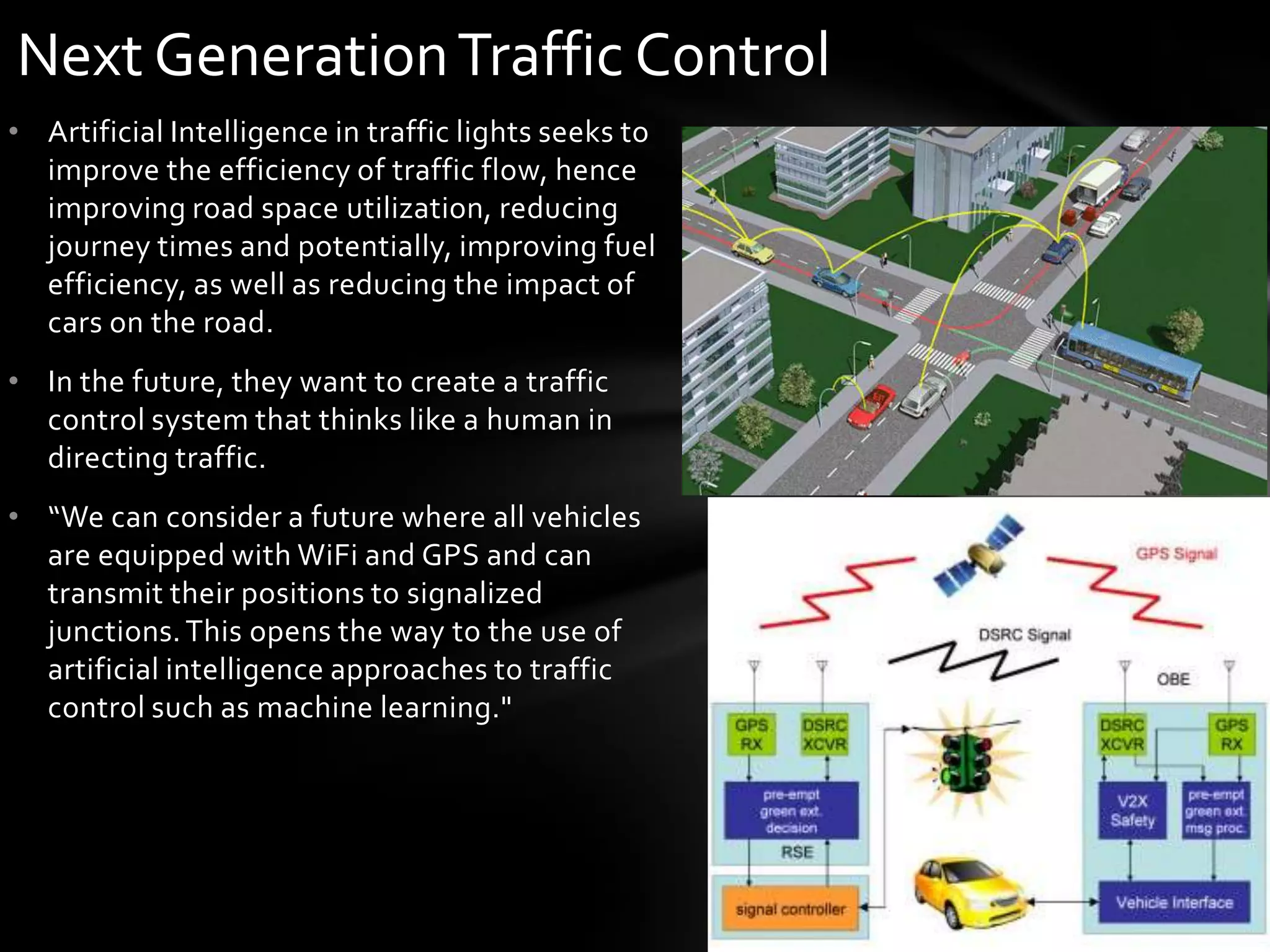 Next Generation Traffic Control
• Artificial Intelligence in traffic lights seeks to
  improve the efficiency of traffic flow, hence
  improving road space utilization, reducing
  journey times and potentially, improving fuel
  efficiency, as well as reducing the impact of
  cars on the road.
• In the future, they want to create a traffic
  control system that thinks like a human in
  directing traffic.
• “We can consider a future where all vehicles
  are equipped with WiFi and GPS and can
  transmit their positions to signalized
  junctions. This opens the way to the use of
  artificial intelligence approaches to traffic
  control such as machine learning."
 