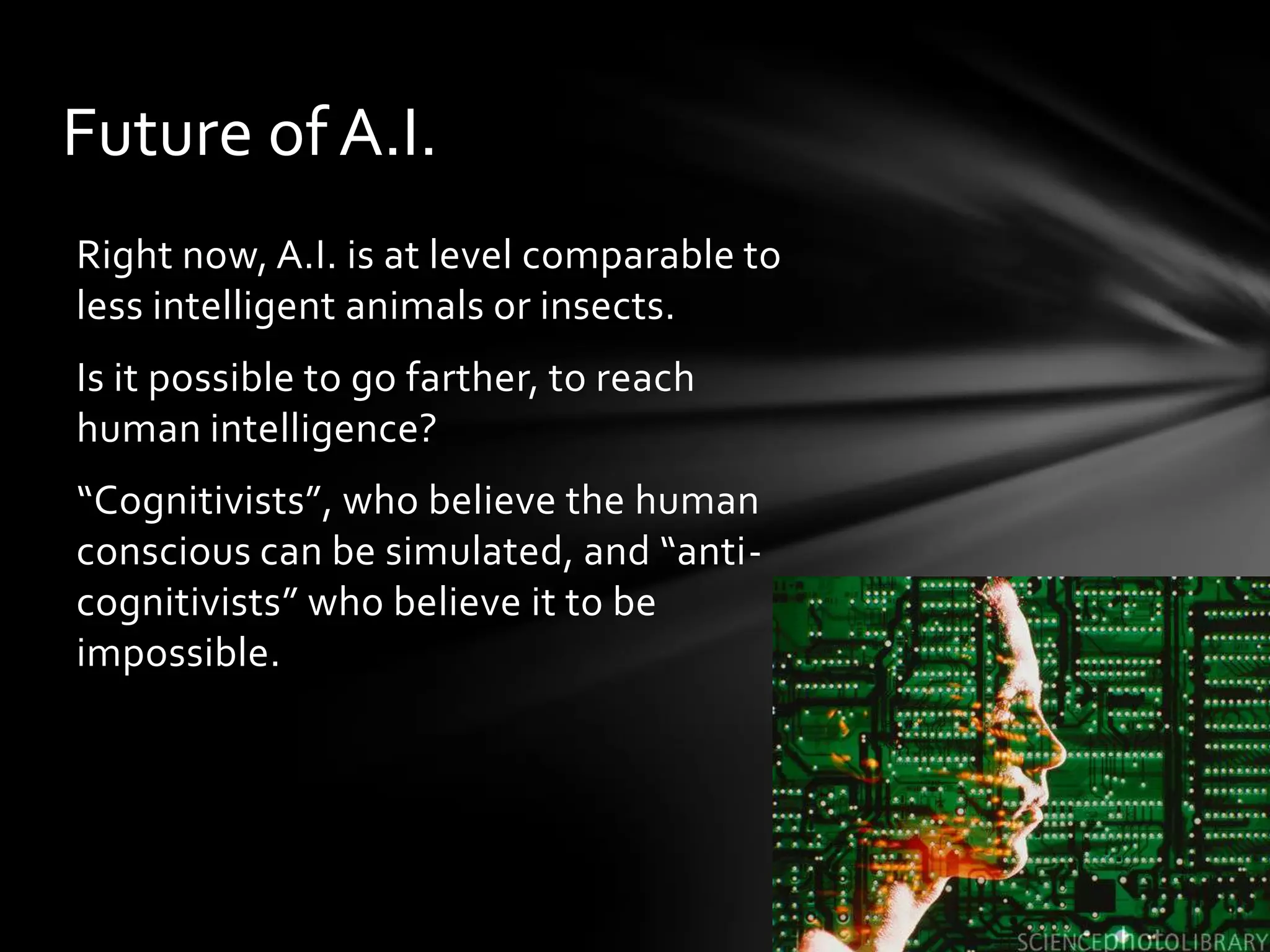 Future of A.I.
Right now, A.I. is at level comparable to
less intelligent animals or insects.
Is it possible to go farther, to reach
human intelligence?
“Cognitivists”, who believe the human
conscious can be simulated, and “anti-
cognitivists” who believe it to be
impossible.
 