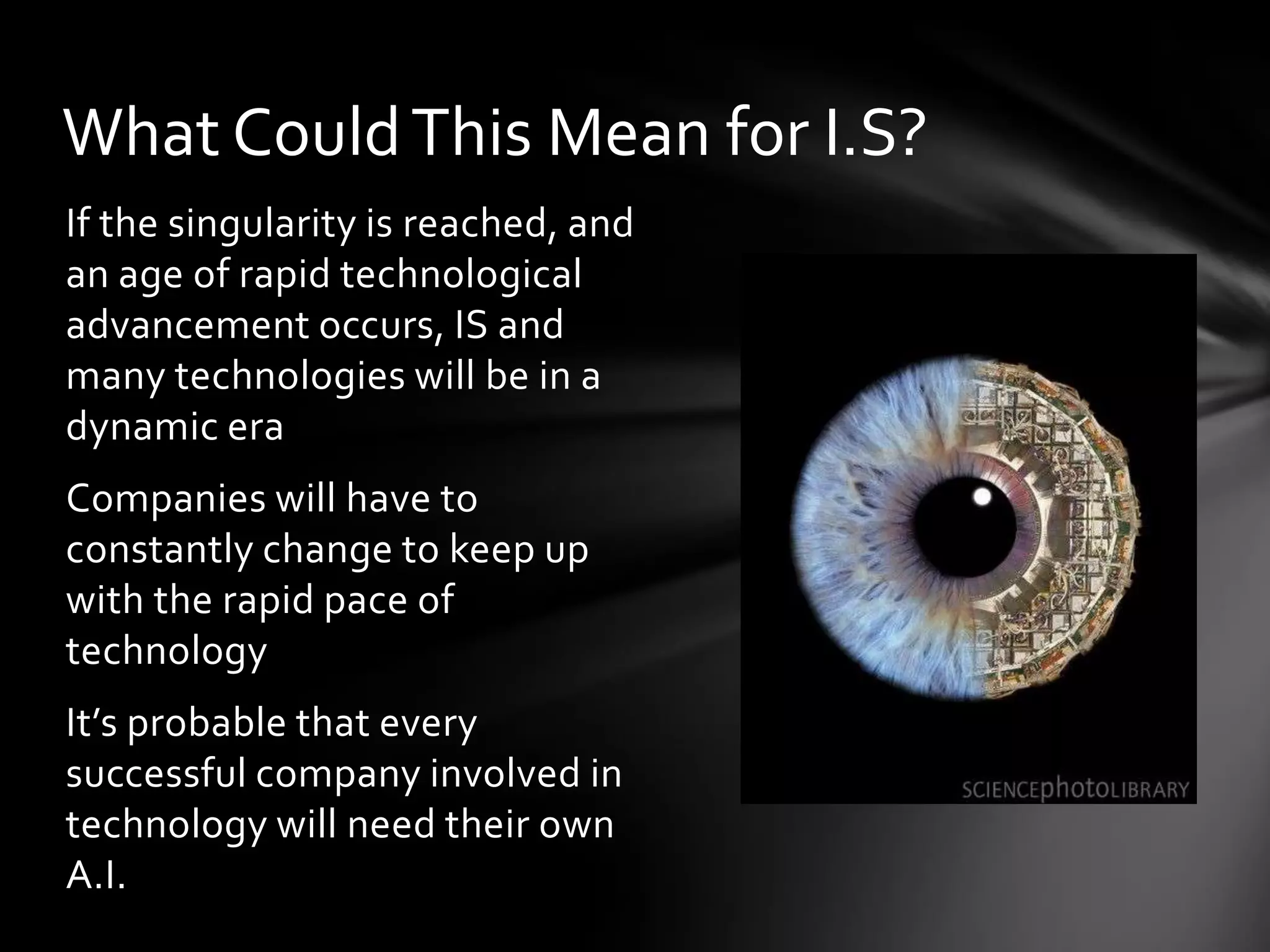 What Could This Mean for I.S?
If the singularity is reached, and
an age of rapid technological
advancement occurs, IS and
many technologies will be in a
dynamic era
Companies will have to
constantly change to keep up
with the rapid pace of
technology
It’s probable that every
successful company involved in
technology will need their own
A.I.
 