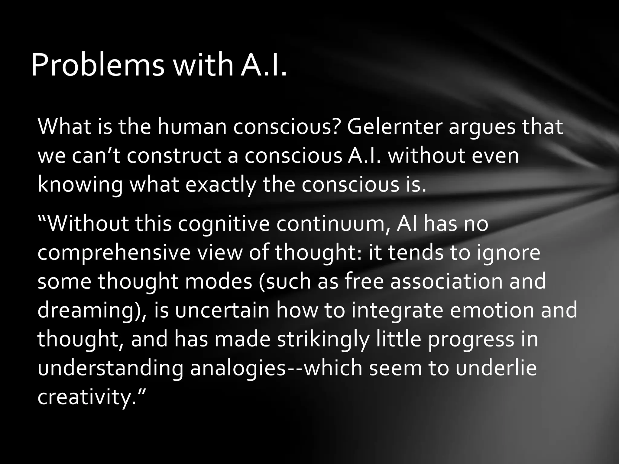 Problems with A.I.
What is the human conscious? Gelernter argues that
we can’t construct a conscious A.I. without even
knowing what exactly the conscious is.
“Without this cognitive continuum, AI has no
comprehensive view of thought: it tends to ignore
some thought modes (such as free association and
dreaming), is uncertain how to integrate emotion and
thought, and has made strikingly little progress in
understanding analogies--which seem to underlie
creativity.”
 