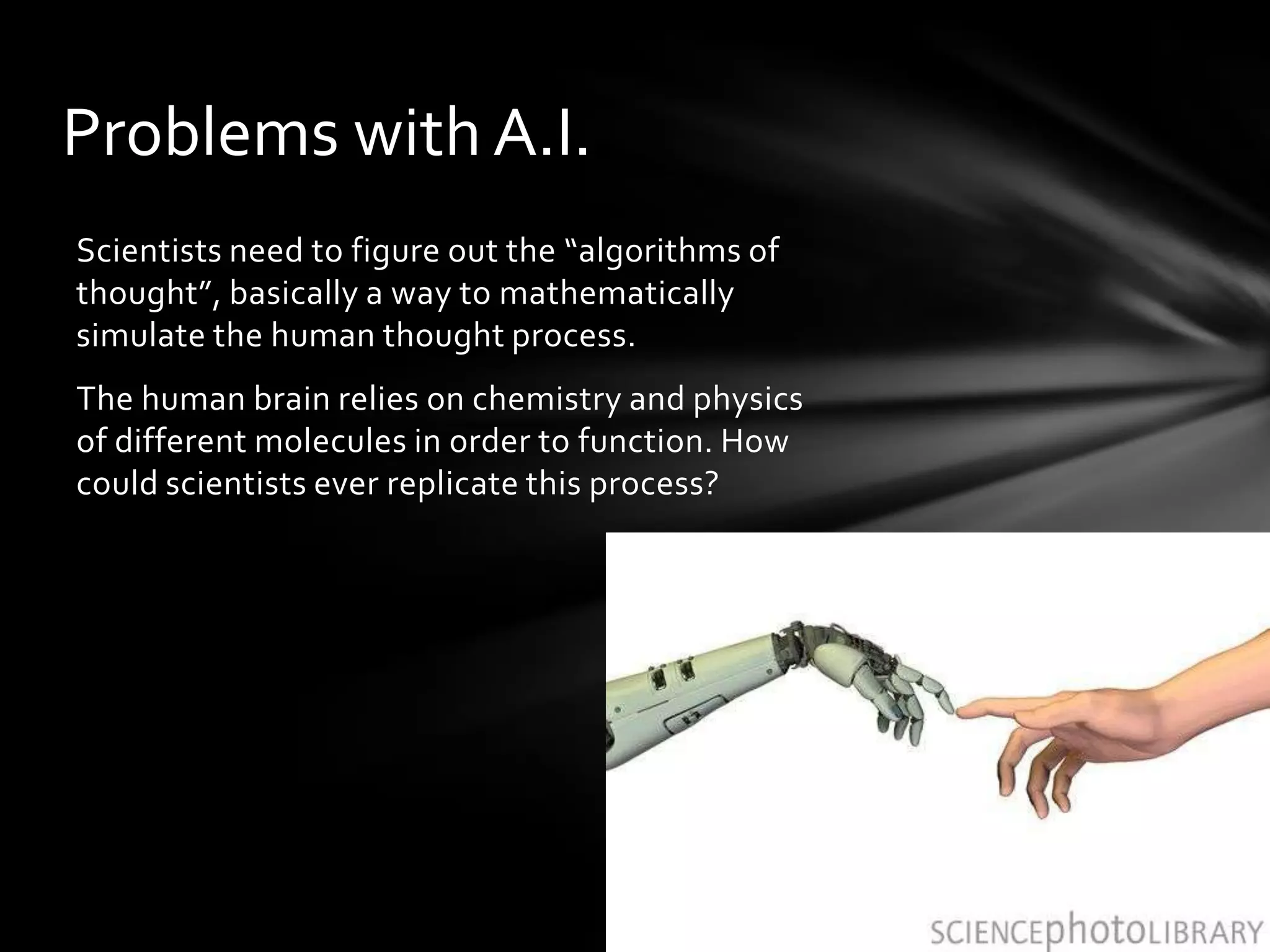 Problems with A.I.
Scientists need to figure out the “algorithms of
thought”, basically a way to mathematically
simulate the human thought process.
The human brain relies on chemistry and physics
of different molecules in order to function. How
could scientists ever replicate this process?
 
