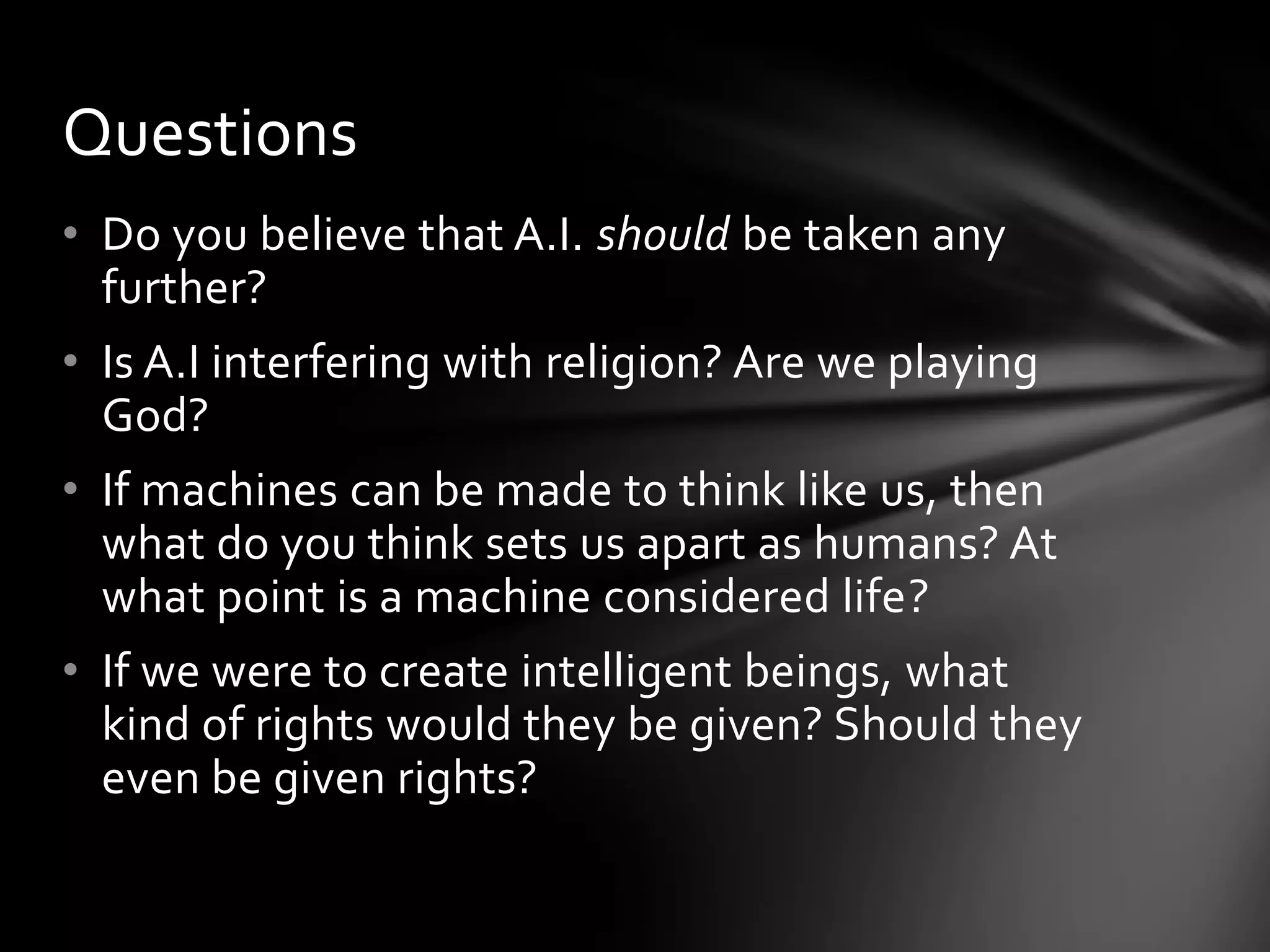 Questions
• Do you believe that A.I. should be taken any
  further?
• Is A.I interfering with religion? Are we playing
  God?
• If machines can be made to think like us, then
  what do you think sets us apart as humans? At
  what point is a machine considered life?
• If we were to create intelligent beings, what
  kind of rights would they be given? Should they
  even be given rights?
 