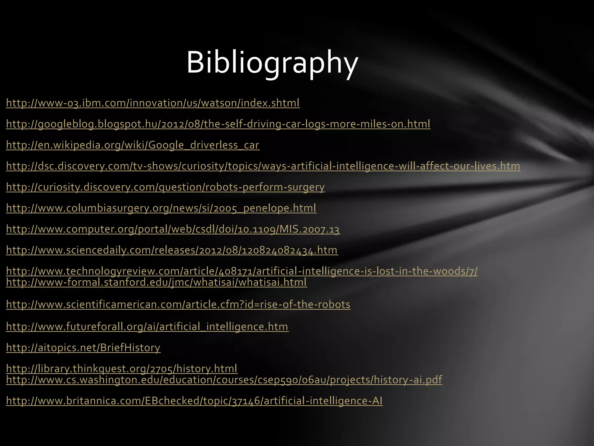 Bibliography
http://www-03.ibm.com/innovation/us/watson/index.shtml
http://googleblog.blogspot.hu/2012/08/the-self-driving-car-logs-more-miles-on.html
http://en.wikipedia.org/wiki/Google_driverless_car
http://dsc.discovery.com/tv-shows/curiosity/topics/ways-artificial-intelligence-will-affect-our-lives.htm
http://curiosity.discovery.com/question/robots-perform-surgery
http://www.columbiasurgery.org/news/si/2005_penelope.html
http://www.computer.org/portal/web/csdl/doi/10.1109/MIS.2007.13
http://www.sciencedaily.com/releases/2012/08/120824082434.htm
http://www.technologyreview.com/article/408171/artificial-intelligence-is-lost-in-the-woods/7/
http://www-formal.stanford.edu/jmc/whatisai/whatisai.html
http://www.scientificamerican.com/article.cfm?id=rise-of-the-robots
http://www.futureforall.org/ai/artificial_intelligence.htm
http://aitopics.net/BriefHistory
http://library.thinkquest.org/2705/history.html
http://www.cs.washington.edu/education/courses/csep590/06au/projects/history-ai.pdf
http://www.britannica.com/EBchecked/topic/37146/artificial-intelligence-AI
 