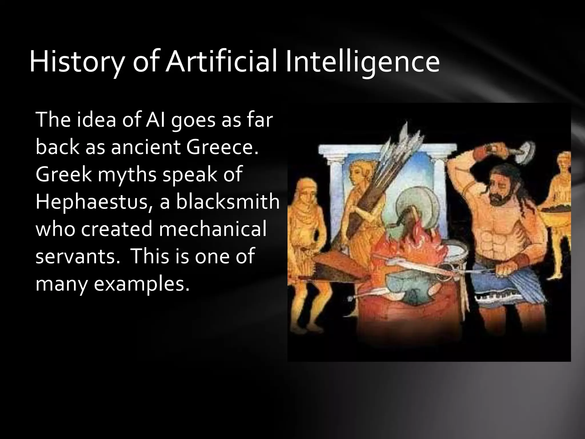 History of Artificial Intelligence
The idea of AI goes as far
back as ancient Greece.
Greek myths speak of
Hephaestus, a blacksmith
who created mechanical
servants. This is one of
many examples.
 