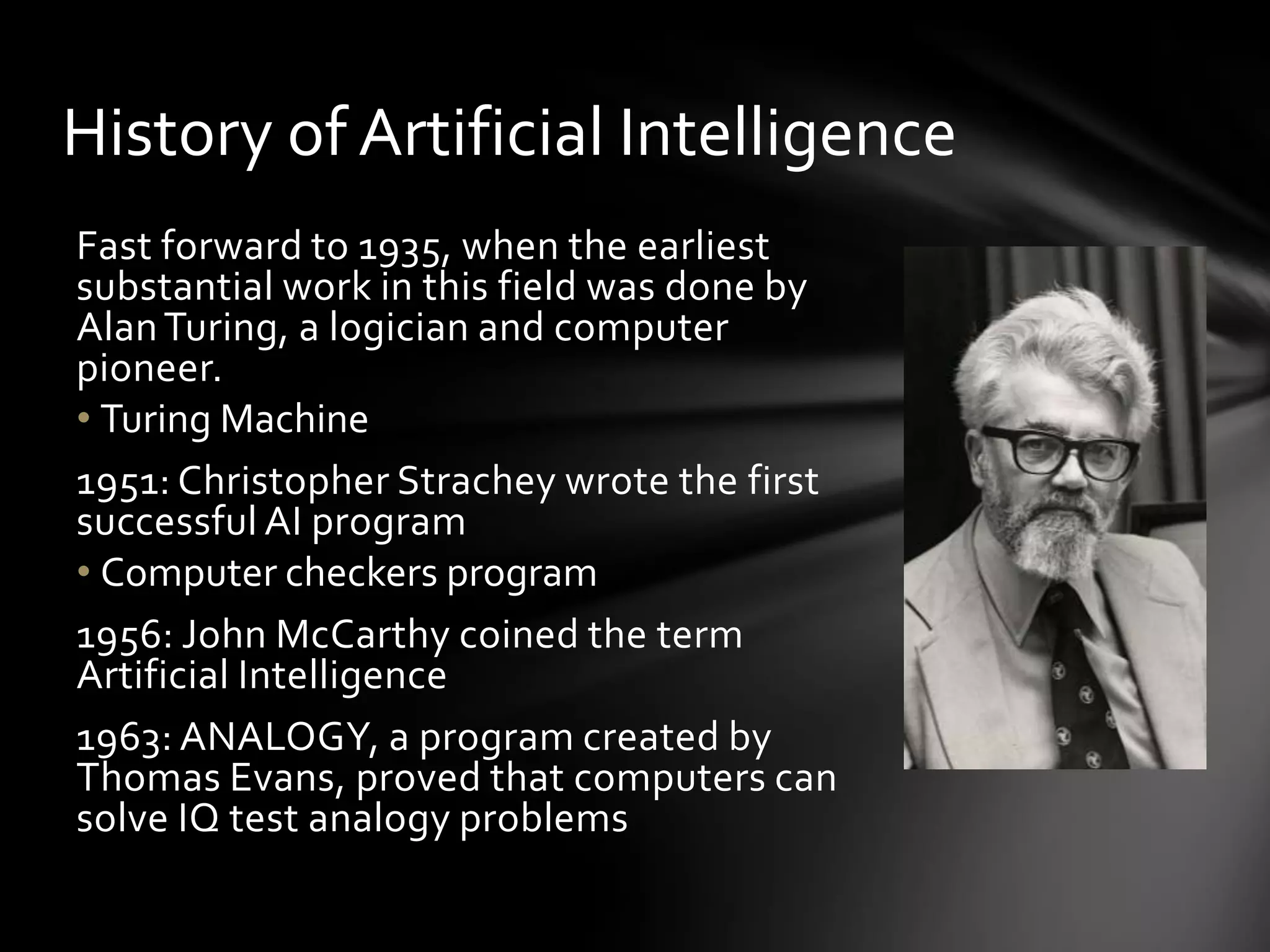 History of Artificial Intelligence
Fast forward to 1935, when the earliest
substantial work in this field was done by
Alan Turing, a logician and computer
pioneer.
• Turing Machine
1951: Christopher Strachey wrote the first
successful AI program
• Computer checkers program
1956: John McCarthy coined the term
Artificial Intelligence
1963: ANALOGY, a program created by
Thomas Evans, proved that computers can
solve IQ test analogy problems
 