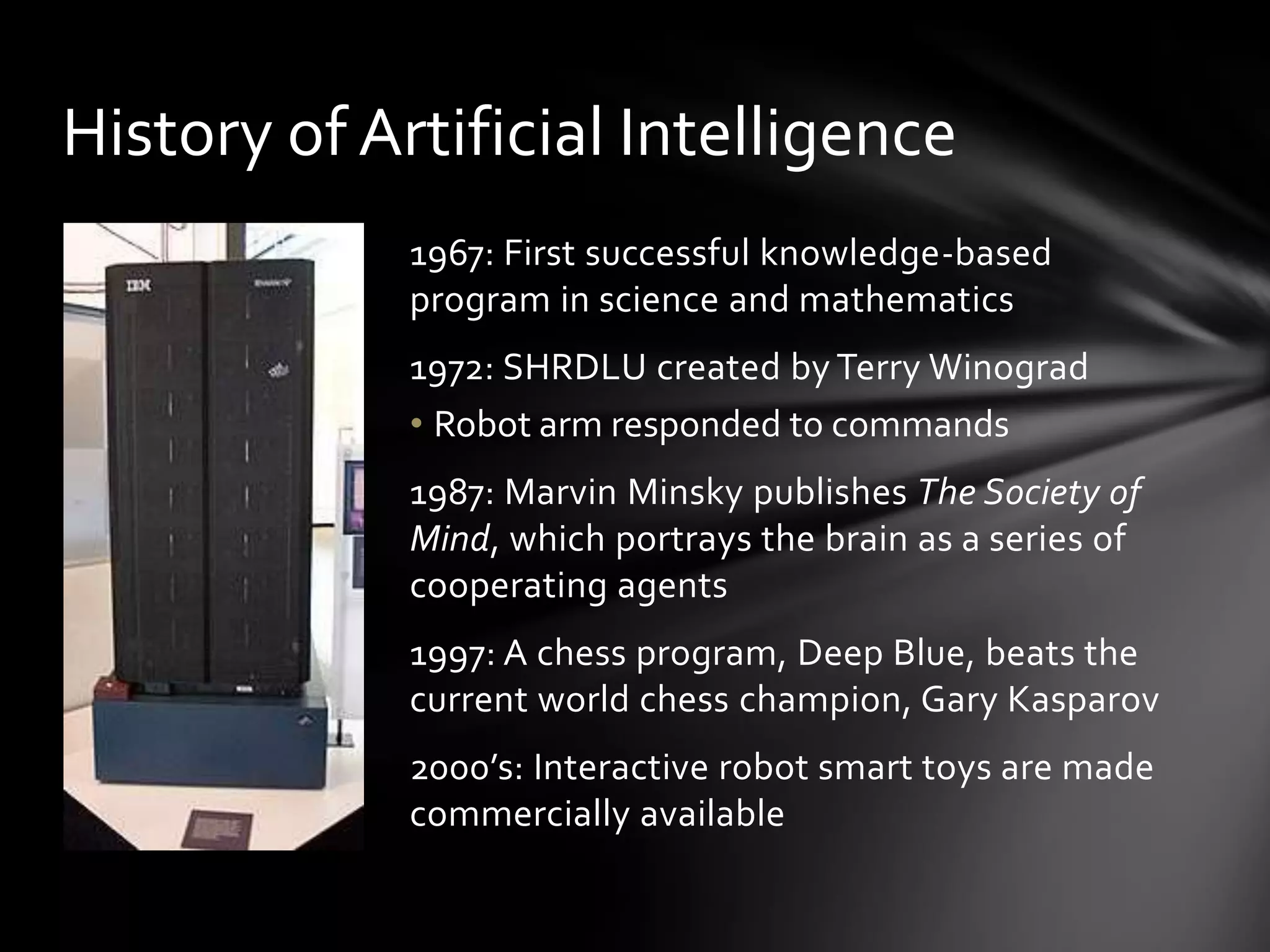 History of Artificial Intelligence
             1967: First successful knowledge-based
             program in science and mathematics
             1972: SHRDLU created by Terry Winograd
             • Robot arm responded to commands
             1987: Marvin Minsky publishes The Society of
             Mind, which portrays the brain as a series of
             cooperating agents
             1997: A chess program, Deep Blue, beats the
             current world chess champion, Gary Kasparov
             2000’s: Interactive robot smart toys are made
             commercially available
 