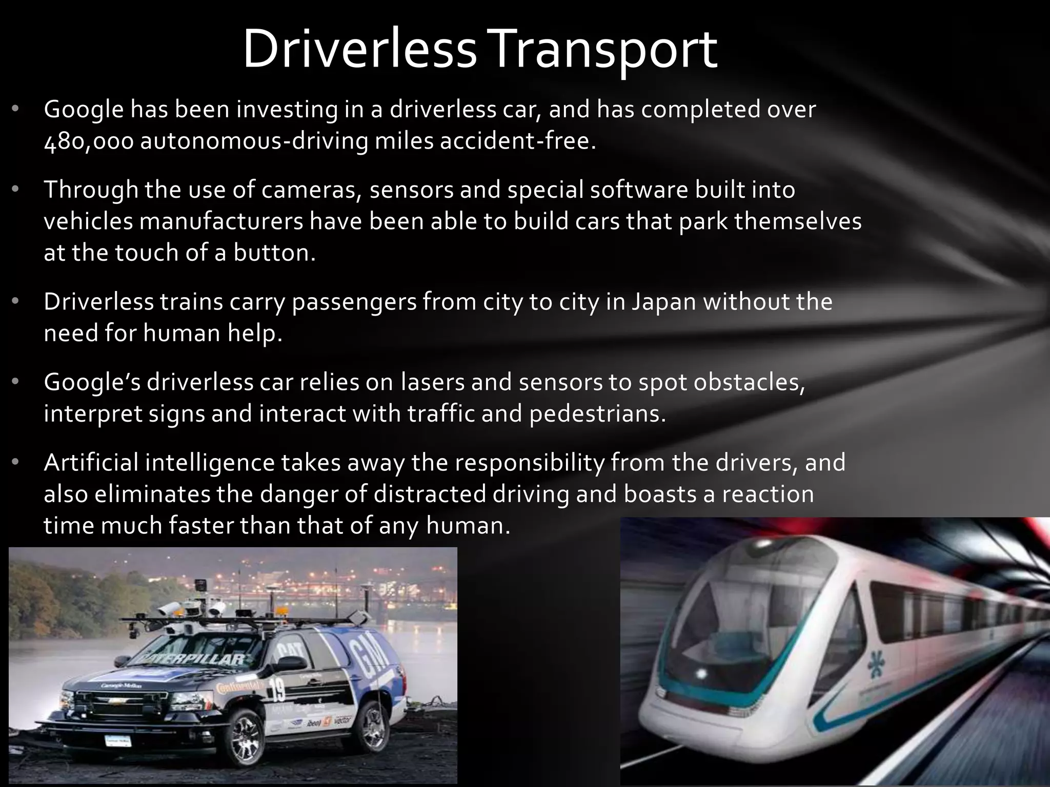 Driverless Transport
• Google has been investing in a driverless car, and has completed over
  480,000 autonomous-driving miles accident-free.
• Through the use of cameras, sensors and special software built into
  vehicles manufacturers have been able to build cars that park themselves
  at the touch of a button.
• Driverless trains carry passengers from city to city in Japan without the
  need for human help.
• Google’s driverless car relies on lasers and sensors to spot obstacles,
  interpret signs and interact with traffic and pedestrians.
• Artificial intelligence takes away the responsibility from the drivers, and
  also eliminates the danger of distracted driving and boasts a reaction
  time much faster than that of any human.
 