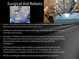 Surgical Aid Robots



• Cedars-Sinai Medical Center relies on special software to examine the
  heart and stop heart attacks before they occur
• Artificial muscles feature smart technology that allows them to function
  more like real muscles.
• Penelope, a Robotic Surgery Assistant developed at Columbia University
  can not only pass the correct tools to doctors, but also keep track of these
  tools and learn about a doctor's preferences through artificial
  intelligence.
• The most advanced surgical robots are programmed to perform the
  entire surgery on their own, except for the suturing or the cutting. In
  these operations, a surgeon stands by just in case something goes wrong.
• Miniature intelligent robots are being developed for eye surgeries.
 