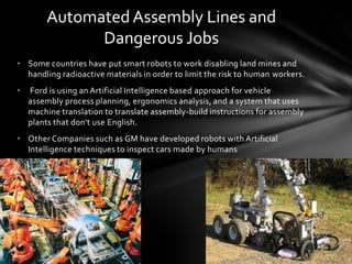 Automated Assembly Lines and
              Dangerous Jobs
• Some countries have put smart robots to work disabling land mines and
  handling radioactive materials in order to limit the risk to human workers.
•   Ford is using an Artificial Intelligence based approach for vehicle
    assembly process planning, ergonomics analysis, and a system that uses
    machine translation to translate assembly-build instructions for assembly
    plants that don't use English.
• Other Companies such as GM have developed robots with Artificial
  Intelligence techniques to inspect cars made by humans
 