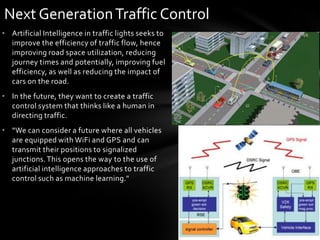 Next Generation Traffic Control
• Artificial Intelligence in traffic lights seeks to
  improve the efficiency of traffic flow, hence
  improving road space utilization, reducing
  journey times and potentially, improving fuel
  efficiency, as well as reducing the impact of
  cars on the road.
• In the future, they want to create a traffic
  control system that thinks like a human in
  directing traffic.
• “We can consider a future where all vehicles
  are equipped with WiFi and GPS and can
  transmit their positions to signalized
  junctions. This opens the way to the use of
  artificial intelligence approaches to traffic
  control such as machine learning."
 