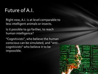 Future of A.I.
Right now, A.I. is at level comparable to
less intelligent animals or insects.
Is it possible to go farther, to reach
human intelligence?
“Cognitivists”, who believe the human
conscious can be simulated, and “anti-
cognitivists” who believe it to be
impossible.
 