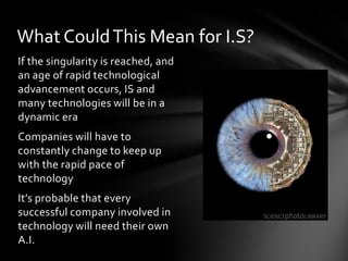 What Could This Mean for I.S?
If the singularity is reached, and
an age of rapid technological
advancement occurs, IS and
many technologies will be in a
dynamic era
Companies will have to
constantly change to keep up
with the rapid pace of
technology
It’s probable that every
successful company involved in
technology will need their own
A.I.
 