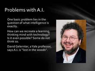 Problems with A.I.
 One basic problem lies in the
 question of what intelligence is
 exactly.
 How can we recreate a learning,
 thinking mind with technology?
 Is it even possible? Some do not
 think so.
 David Gelernter, a Yale professor,
 says A.I. is “lost in the woods”.
 