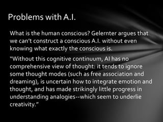 Problems with A.I.
What is the human conscious? Gelernter argues that
we can’t construct a conscious A.I. without even
knowing what exactly the conscious is.
“Without this cognitive continuum, AI has no
comprehensive view of thought: it tends to ignore
some thought modes (such as free association and
dreaming), is uncertain how to integrate emotion and
thought, and has made strikingly little progress in
understanding analogies--which seem to underlie
creativity.”
 