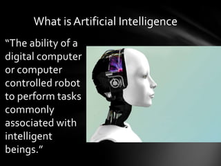 What is Artificial Intelligence
“The ability of a
digital computer
or computer
controlled robot
to perform tasks
commonly
associated with
intelligent
beings.”
 