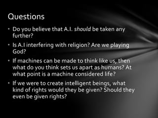 Questions
• Do you believe that A.I. should be taken any
  further?
• Is A.I interfering with religion? Are we playing
  God?
• If machines can be made to think like us, then
  what do you think sets us apart as humans? At
  what point is a machine considered life?
• If we were to create intelligent beings, what
  kind of rights would they be given? Should they
  even be given rights?
 