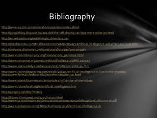Bibliography
http://www-03.ibm.com/innovation/us/watson/index.shtml
http://googleblog.blogspot.hu/2012/08/the-self-driving-car-logs-more-miles-on.html
http://en.wikipedia.org/wiki/Google_driverless_car
http://dsc.discovery.com/tv-shows/curiosity/topics/ways-artificial-intelligence-will-affect-our-lives.htm
http://curiosity.discovery.com/question/robots-perform-surgery
http://www.columbiasurgery.org/news/si/2005_penelope.html
http://www.computer.org/portal/web/csdl/doi/10.1109/MIS.2007.13
http://www.sciencedaily.com/releases/2012/08/120824082434.htm
http://www.technologyreview.com/article/408171/artificial-intelligence-is-lost-in-the-woods/7/
http://www-formal.stanford.edu/jmc/whatisai/whatisai.html
http://www.scientificamerican.com/article.cfm?id=rise-of-the-robots
http://www.futureforall.org/ai/artificial_intelligence.htm
http://aitopics.net/BriefHistory
http://library.thinkquest.org/2705/history.html
http://www.cs.washington.edu/education/courses/csep590/06au/projects/history-ai.pdf
http://www.britannica.com/EBchecked/topic/37146/artificial-intelligence-AI
 