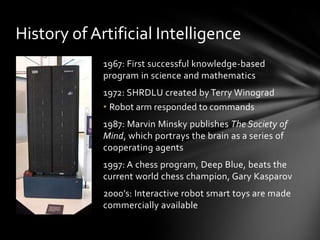 History of Artificial Intelligence
             1967: First successful knowledge-based
             program in science and mathematics
             1972: SHRDLU created by Terry Winograd
             • Robot arm responded to commands
             1987: Marvin Minsky publishes The Society of
             Mind, which portrays the brain as a series of
             cooperating agents
             1997: A chess program, Deep Blue, beats the
             current world chess champion, Gary Kasparov
             2000’s: Interactive robot smart toys are made
             commercially available
 
