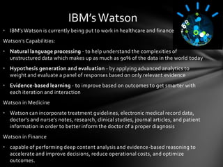 IBM’s Watson
• IBM’s Watson is currently being put to work in healthcare and finance
Watson’s Capabilities:
• Natural language processing - to help understand the complexities of
  unstructured data which makes up as much as 90% of the data in the world today
• Hypothesis generation and evaluation - by applying advanced analytics to
  weight and evaluate a panel of responses based on only relevant evidence
• Evidence-based learning - to improve based on outcomes to get smarter with
  each iteration and interaction
Watson in Medicine
• Watson can incorporate treatment guidelines, electronic medical record data,
  doctor's and nurse's notes, research, clinical studies, journal articles, and patient
  information in order to better inform the doctor of a proper diagnosis
Watson in Finance
• capable of performing deep content analysis and evidence-based reasoning to
  accelerate and improve decisions, reduce operational costs, and optimize
  outcomes.
 