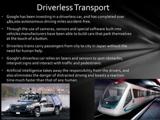 Driverless Transport
• Google has been investing in a driverless car, and has completed over
  480,000 autonomous-driving miles accident-free.
• Through the use of cameras, sensors and special software built into
  vehicles manufacturers have been able to build cars that park themselves
  at the touch of a button.
• Driverless trains carry passengers from city to city in Japan without the
  need for human help.
• Google’s driverless car relies on lasers and sensors to spot obstacles,
  interpret signs and interact with traffic and pedestrians.
• Artificial intelligence takes away the responsibility from the drivers, and
  also eliminates the danger of distracted driving and boasts a reaction
  time much faster than that of any human.
 