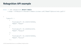 © 2019, Amazon Web Services, Inc. or its Affiliates. All rights reserved.
© 2019, Amazon Web Services, Inc. or its Affiliates. All rights reserved.
Rekognition API example
boaz: ~/ aws rekognition detect-labels
--image '{"S3Object":{"Bucket":"demos.ziniman.com","Name":"photos/reko.jpg"}}’
{
"Labels": [
{
"Confidence": 99.14048767089844,
"Name": "Human"
},
{
"Confidence": 99.1404800415039,
"Name": "People"
},
{
"Confidence": 99.14048767089844,
"Name": "Person"
}……
 