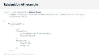 © 2019, Amazon Web Services, Inc. or its Affiliates. All rights reserved.
© 2019, Amazon Web Services, Inc. or its Affiliates. All rights reserved.
Rekognition API example
boaz: ~/ aws rekognition detect-faces
--image '{"S3Object":{"Bucket":"demos.ziniman.com","Name":"photos/reko.jpg"}}'
--attributes "ALL”
{
"FaceDetails": [
{
....
"Gender": {
"Confidence": 99.9211654663086,
"Value": "Male"
},
"AgeRange": {
"High": 52,
"Low": 35
},
....
 