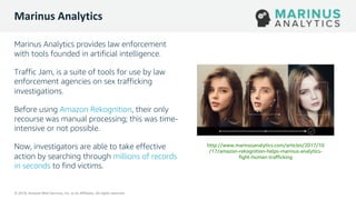 © 2019, Amazon Web Services, Inc. or its Affiliates. All rights reserved.
© 2019, Amazon Web Services, Inc. or its Affiliates. All rights reserved.
Marinus Analytics
Marinus Analytics provides law enforcement
with tools founded in artificial intelligence.
Traffic Jam, is a suite of tools for use by law
enforcement agencies on sex trafficking
investigations.
Before using Amazon Rekognition, their only
recourse was manual processing; this was time-
intensive or not possible.
Now, investigators are able to take effective
action by searching through millions of records
in seconds to find victims.
http://www.marinusanalytics.com/articles/2017/10
/17/amazon-rekognition-helps-marinus-analytics-
fight-human-trafficking
 