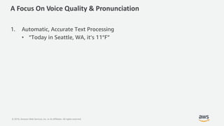 © 2019, Amazon Web Services, Inc. or its Affiliates. All rights reserved.
A Focus On Voice Quality & Pronunciation
1. Automatic, Accurate Text Processing
• “Today in Seattle, WA, it’s 11°F”
 