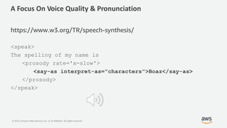 © 2019, Amazon Web Services, Inc. or its Affiliates. All rights reserved.
A Focus On Voice Quality & Pronunciation
https://www.w3.org/TR/speech-synthesis/
<speak>
The spelling of my name is
<prosody rate='x-slow'>
<say-as interpret-as="characters">Boaz</say-as>
</prosody>
</speak>
 