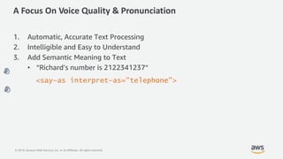 © 2019, Amazon Web Services, Inc. or its Affiliates. All rights reserved.
A Focus On Voice Quality & Pronunciation
1. Automatic, Accurate Text Processing
2. Intelligible and Easy to Understand
3. Add Semantic Meaning to Text
• “Richard’s number is 2122341237“
<say-as interpret-as="telephone">
 
