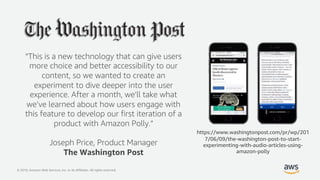 © 2019, Amazon Web Services, Inc. or its Affiliates. All rights reserved.
“This is a new technology that can give users
more choice and better accessibility to our
content, so we wanted to create an
experiment to dive deeper into the user
experience. After a month, we’ll take what
we’ve learned about how users engage with
this feature to develop our first iteration of a
product with Amazon Polly.“
Joseph Price, Product Manager
The Washington Post
https://www.washingtonpost.com/pr/wp/201
7/06/09/the-washington-post-to-start-
experimenting-with-audio-articles-using-
amazon-polly
 