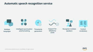 © 2019, Amazon Web Services, Inc. or its Affiliates. All rights reserved.
Support for
telephony
audio
Timestamp
generation
Intelligent punctuation
and formatting
Recognize multiple
speakers
Custom
vocabulary
Multiple
languages
Automatic speech recognition service
 