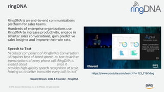 © 2019, Amazon Web Services, Inc. or its Affiliates. All rights reserved.
ringDNA
RingDNA is an end-to-end communications
platform for sales teams.
Hundreds of enterprise organizations use
RingDNA to increase productivity, engage in
smarter sales conversations, gain predictive
sales insights and improve their win rate.
Speech to Text
"A critical component of RingDNA’s Conversation
AI requires best of breed speech-to-text to deliver
transcriptions of every phone call. RingDNA is
excited about Amazon Transcribe since it
provides high-quality speech recognition at scale,
helping us to better transcribe every call to text"
Howard Brown, CEO & Founder, RingDNA
https://www.youtube.com/watch?v=1ZJ_f1bDdog
 