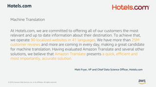 © 2019, Amazon Web Services, Inc. or its Affiliates. All rights reserved.
Hotels.com
Machine Translation
At Hotels.com, we are committed to offering all of our customers the most
relevant and up to date information about their destination. To achieve that,
we operate 90 localized websites in 41 languages. We have more than 25M
customer reviews and more are coming in every day, making a great candidate
for machine translation. Having evaluated Amazon Translate and several other
solutions, we believe that Amazon Translate presents a quick, efficient and
most importantly, accurate solution.
Matt Fryer, VP and Chief Data Science Officer, Hotels.com
 