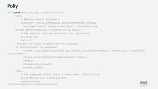© 2019, Amazon Web Services, Inc. or its Affiliates. All rights reserved.
Polly
def speak(text_string, voice="Joanna"):
try:
# Request speech synthesis
response = polly.synthesize_speech(Text=text_string,
TextType="text", OutputFormat="pcm", VoiceId=voice)
except (BotoCoreError, ClientError) as error:
# The service returned an error, exit gracefully
print(error)
exit(-1)
# Access the audio stream from the response
if "AudioStream" in response:
stream = pya.open(format=pya.get_format_from_width(width=2), channels=1, rate=16000,
output=True)
stream.write(response['AudioStream'].read())
sleep(1)
stream.stop_stream()
stream.close()
else:
# The response didn't contain audio data, return False
print("Could not stream audio")
return(False)
 