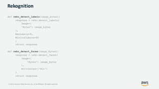 © 2019, Amazon Web Services, Inc. or its Affiliates. All rights reserved.
Rekognition
def reko_detect_labels(image_bytes):
response = reko.detect_labels(
Image={
'Bytes': image_bytes
},
MaxLabels=8,
MinConfidence=60
)
return response
def reko_detect_faces(image_bytes):
response = reko.detect_faces(
Image={
'Bytes': image_bytes
},
Attributes=['ALL']
)
return response
 