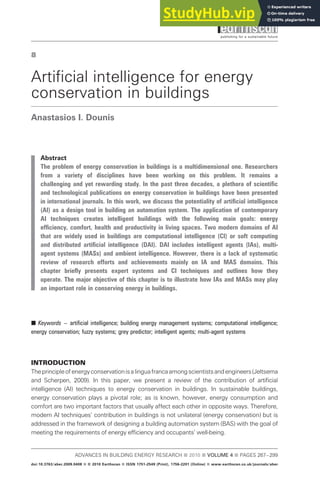 8
Artificial intelligence for energy
conservation in buildings
Anastasios I. Dounis
Abstract
The problem of energy conservation in buildings is a multidimensional one. Researchers
from a variety of disciplines have been working on this problem. It remains a
challenging and yet rewarding study. In the past three decades, a plethora of scientific
and technological publications on energy conservation in buildings have been presented
in international journals. In this work, we discuss the potentiality of artificial intelligence
(AI) as a design tool in building an automation system. The application of contemporary
AI techniques creates intelligent buildings with the following main goals: energy
efficiency, comfort, health and productivity in living spaces. Two modern domains of AI
that are widely used in buildings are computational intelligence (CI) or soft computing
and distributed artificial intelligence (DAI). DAI includes intelligent agents (IAs), multi-
agent systems (MASs) and ambient intelligence. However, there is a lack of systematic
review of research efforts and achievements mainly on IA and MAS domains. This
chapter briefly presents expert systems and CI techniques and outlines how they
operate. The major objective of this chapter is to illustrate how IAs and MASs may play
an important role in conserving energy in buildings.
B Keywords – artificial intelligence; building energy management systems; computational intelligence;
energy conservation; fuzzy systems; grey predictor; intelligent agents; multi-agent systems
INTRODUCTION
Theprincipleofenergyconservationisalinguafrancaamongscientistsandengineers(Jeltsema
and Scherpen, 2009). In this paper, we present a review of the contribution of artificial
intelligence (AI) techniques to energy conservation in buildings. In sustainable buildings,
energy conservation plays a pivotal role; as is known, however, energy consumption and
comfort are two important factors that usually affect each other in opposite ways. Therefore,
modern AI techniques’ contribution in buildings is not unilateral (energy conservation) but is
addressed in the framework of designing a building automation system (BAS) with the goal of
meeting the requirements of energy efficiency and occupants’ well-being.
ADVANCES IN BUILDING ENERGY RESEARCH B 2010 B VOLUME 4 B PAGES 267–299
doi:10.3763/aber.2009.0408 B ª 2010 Earthscan B ISSN 1751-2549 (Print), 1756-2201 (Online) B www.earthscan.co.uk/journals/aber
 