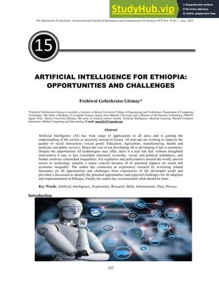 The Information Technologist: An International Journal of Information and Communication Technology (ICT) Vol. 16 No. 1, June 2019
157
15
ARTIFICIAL INTELLIGENCE FOR ETHIOPIA:
OPPORTUNITIES AND CHALLENGES
Frehiwot Gebrekrstos Girmay*
*Frehiwot Gebrekrstos Girmay is currently a Lecturer at Aksum University College of Engineering and Technology, Department of Computing
Technology. She holds a Bachelor of Computer Science degree from Mekelle University and a Masters of Information Technology (MScIT)
degree from Aksum University Ethiopia. Her areas of research interest include: Artificial Intelligence, Machine Learning, Human Computer
Interaction, Mobile Computing and Data mining. E-mail: marsii143@gmail.com
Abstract
Artificial Intelligence (AI) has wide range of applications in all areas and is gaining the
understanding of the society as necessity instead of luxury. AI start ups are working to improve the
quality of social interactions (social good), Education, Agriculture, manufacturing, health and
medicine and public services. Hence the cost of not developing AI or developing it late is enormous.
Despite the opportunities AI technologies may offer, there is a real risk that without thoughtful
intervention it may in fact exacerbate structural, economic, social, and political imbalances, and
further reinforce entrenched inequalities. For regulators and policymakers around the world, uneven
access to technology remains a major concern because of its potential impacts on social and
economic inequality. The author has conducted an exploratory research by reviewing related
literatures on AI opportunities and challenges from experiences of the developed world and
provided a discussion to identify the potential opportunities and expected challenges for AI adoption
and implementation in Ethiopia. Finally the author has recommended what should be done.
Key Words: Artificial, Intelligence,, Exploratory, Research, Skills, Infrastructure, Data, Privacy
Introduction
 