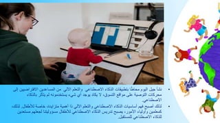 •
‫اآللي‬ ‫والتعلم‬ ‫االصطناعي‬ ‫الذكاء‬ ‫بتطبيقات‬ ‫ا‬ً‫ط‬‫محا‬ ‫اليوم‬ ‫جيل‬ ‫نشأ‬
‫إلى‬ ‫االفتراضيين‬ ‫المساعدين‬ ‫من‬
‫بالذك‬ ‫يتأثر‬ ‫لم‬ ‫يستخدمونه‬ ‫شيء‬ ‫أي‬ ‫يوجد‬ ‫يكاد‬ ‫ال‬ ،‫التسوق‬ ‫مواقع‬ ‫على‬ ‫التوصية‬ ‫محركات‬
‫اء‬
‫االصطناعي‬
.
•
‫لألطفا‬ ‫خاصة‬ ،‫متزايدة‬ ‫أهمية‬ ‫ذا‬ ‫اآللي‬ ‫والتعلم‬ ‫االصطناعي‬ ‫الذكاء‬ ‫أساسيات‬ ‫فهم‬ ‫أصبح‬ ‫لذلك‬
‫ل‬
.
،‫لذلك‬
‫مس‬ ‫لجعلهم‬ ‫مسؤوليتنا‬ ‫لألطفال‬ ‫االصطناعي‬ ‫الذكاء‬ ‫تدريس‬ ‫يصبح‬ ،‫األمور‬ ‫وأولياء‬ ‫كمعلمين‬
‫تعدين‬
‫للمستقبل‬ ‫االصطناعي‬ ‫للذكاء‬
.
 