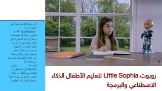 ‫عب‬ ‫للبرمجة‬ ‫قابل‬ ‫الروبوت‬
‫ر‬
‫اسمه‬ ‫تطبيق‬
Sophiabot
‫قامت‬
‫المصنعة‬ ‫الشركة‬ ‫بتطويره‬
،
‫الت‬ ‫لألجهزة‬ ‫تنزيله‬ ‫ويمكن‬
‫ي‬
‫من‬ ‫إس‬ ‫أو‬ ‫آي‬ ‫بنظام‬ ‫تعمل‬
‫وألجهزة‬ ،‫آيتيونز‬ ‫متجر‬
‫متجر‬ ‫خالل‬ ‫من‬ ‫أندرويد‬
‫برمجته‬ ‫وتتم‬ ،‫بالي‬ ‫جوجل‬
‫الب‬ ‫التعليمات‬ ‫كتابة‬ ‫عبر‬
‫رمجية‬
‫لغة‬ ‫باستخدام‬
‫البرمجة‬
‫بايثون‬
،
‫أن‬ ‫يمكن‬ ‫أنه‬ ‫إلى‬ ‫باإلضافة‬
‫خالل‬ ‫من‬ ‫الطفل‬ ‫مع‬ ‫يتفاعل‬
‫لعب‬ ‫يجعله‬ ‫مما‬ ‫حركته‬ ‫عكس‬
‫ة‬
‫تعليمي‬ ‫أداة‬ ‫ا‬ً‫ض‬‫وأي‬ ،‫ممتعة‬
‫ة‬
.
 