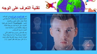 ‫الوجه‬ ‫على‬ ‫التعرف‬ ‫تقنية‬
‫تعد‬
‫الوجه‬ ‫على‬ ‫التعرف‬ ‫تقنية‬
‫ال‬ ‫في‬
‫هواتف‬
‫االص‬ ‫للذكاء‬ ً‫ا‬‫واضح‬ ً‫ا‬‫تطبيق‬ ‫الذكية‬
‫طناعي‬
.
‫وبالتحد‬ ‫آيفون‬ ‫هاتف‬ ‫يعتمد‬ ً‫ال‬‫فمث‬
‫يد‬
‫كاميرا‬
TrueDepth
‫تقني‬ ‫على‬ ‫األمامية‬
‫ة‬
‫كامل‬ ‫خريطة‬ ‫لبناء‬ ‫الوجه‬ ‫على‬ ‫التعرف‬
‫ة‬
‫تحت‬ ‫باألشعة‬ ‫صورة‬ ‫والتقاط‬ ‫لوجهك‬
‫المستخدم‬ ‫لوجه‬ ‫الحمراء‬
.
‫اآللي‬ ‫التعلم‬ ‫خوارزمية‬ ‫تقارن‬ ‫ذلك‬ ‫بعد‬
“
‫الوجه‬ ‫مسح‬ ‫عملية‬
”
‫مس‬ ‫تسجيله‬ ‫تم‬ ‫بما‬
ً‫ا‬‫بق‬
‫ُمكن‬‫ي‬ ‫الطريقة‬ ‫وبهذه‬ ،‫الوجه‬ ‫لبيانات‬
‫تحديد‬
‫ال‬ ‫أم‬ ‫الجهاز‬ ‫قفل‬ ‫إلغاء‬ ‫سيتم‬ ‫كان‬ ‫إذا‬ ‫ما‬
.
 